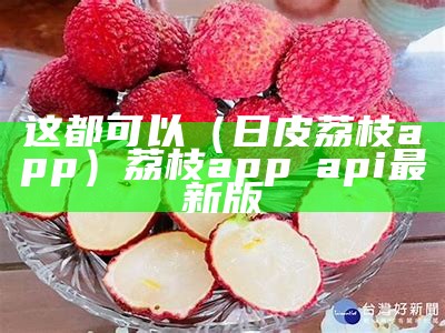 这都可以（日皮荔枝app）荔枝app汅api最新版