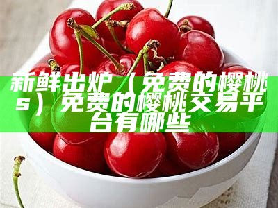 新鲜出炉（免费的樱桃s）免费的樱桃交易平台有哪些（樱桃平台是什么平台,合法吗）