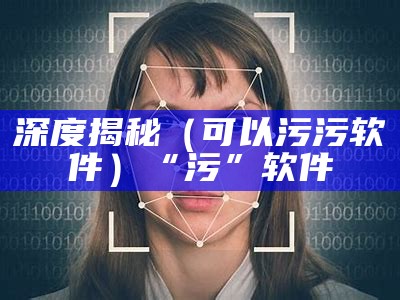 深度揭秘（可以污污软件）“污”软件（污软件都有哪些?）