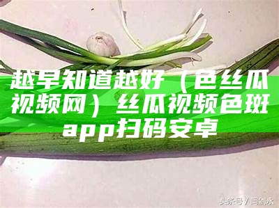 越早知道越好（色丝瓜视频网）丝瓜视频色斑app扫码安卓