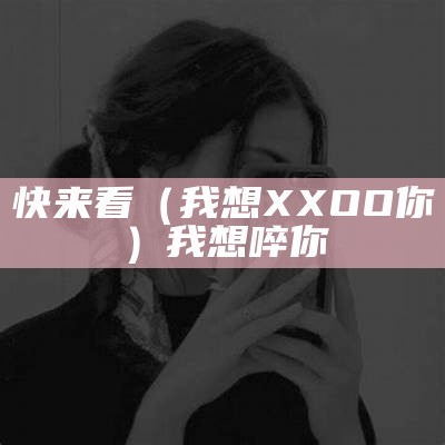 快来看（我想XXOO你）我想啐你（我想001）