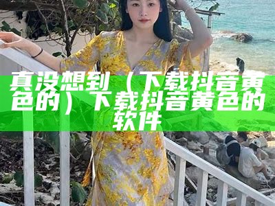 真没想到（下载抖音黄色的）下载抖音黄色的软件