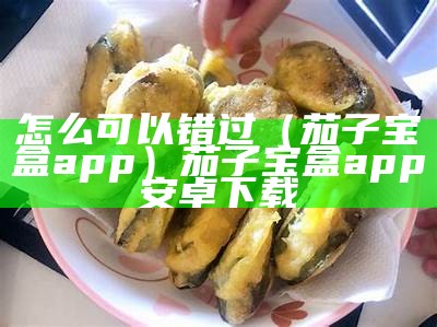 怎么可以错过（茄子宝盒app）茄子宝盒app安卓下载（茄子盒怎么吃）