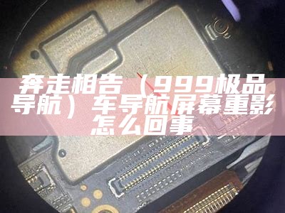 奔走相告（999极品导航）车导航屏幕重影怎么回事（汽车导航重影怎么回事）