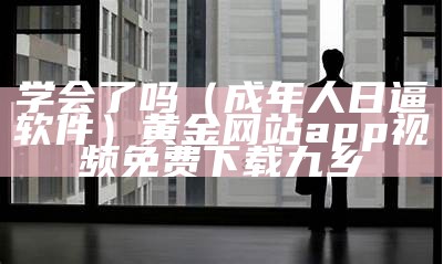 学会了吗（成年人日逼软件）黄金网站app视频免费下载九乡