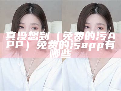 真没想到（免费的污APP）免费的污app有哪些（有什么免费的污app）