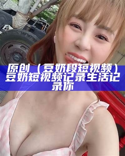 原创（豆奶段短视频）豆奶短视频记录生活记录你（豆奶短暂视频）