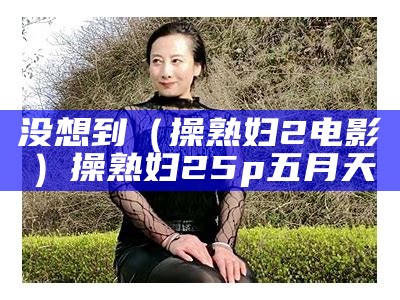 没想到（操熟妇2 电影）操熟妇25p五月天