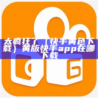 太疯狂了（快手黄色下载）黄版快手app在哪下载