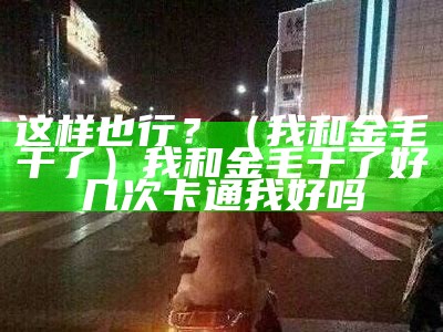 这样也行？（我和金毛干了）我和金毛干了好几次卡通我好吗（我与金毛做了几天）