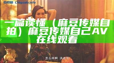 一篇读懂（麻豆传媒自拍）麻豆传媒自己AV在线观看（麻豆自制传媒视频在线观看）