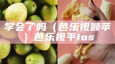 学会了吗（芭乐视颢苹）芭乐视平ios（芭乐视!）