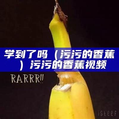 学到了吗（污污的香蕉視頻）污污的香蕉视频（污污香蕉下）