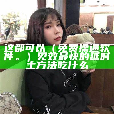 这都可以（免费操逼软件。）见效最快的延时土方法吃什么