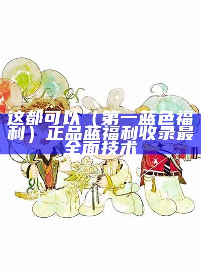 这都可以（第一蓝色福利）正品蓝福利收录最全面技术