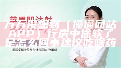 万万没想到（操逼网站APP）行房中途软了是怎么回事建议吃啥药