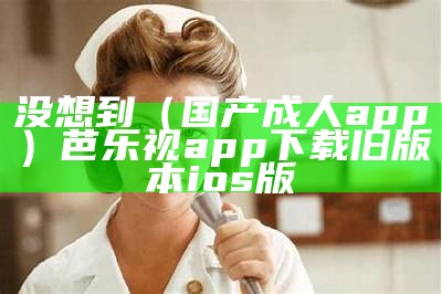 没想到（国产成人app）芭乐视app下载旧版本ios版（芭乐成年appit视频）