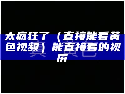 太疯狂了（直接能看黄色视频）能直接看的视屏（能看黄的东西）