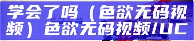 学会了吗（色欲无码视频）色欲无码视频/UC