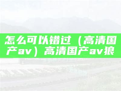 怎么可以错过（高清国产av）高清国产av 狼