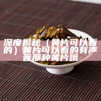 深度揭秘（黄片可以看的）黄片可以看的有声音那种黄片哦