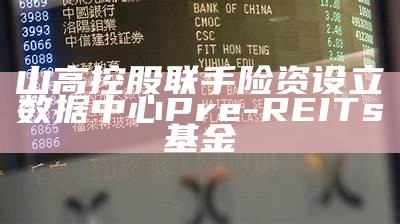 山高控股联手险资设立数据中心Pre-REITs基金（山高集团）