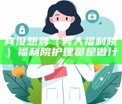 真没想到（男人福利院）福利院护理员是做什么（福利院护理工作轻松吗）