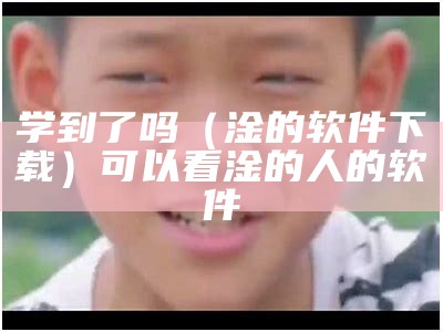 学到了吗（淦的软件下载）可以看淦的人的软件（看淦的应用）