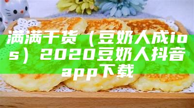 满满干货（豆奶人成ios）2020豆奶人抖音app下载（豆奶人抖音app安卓下载免费）