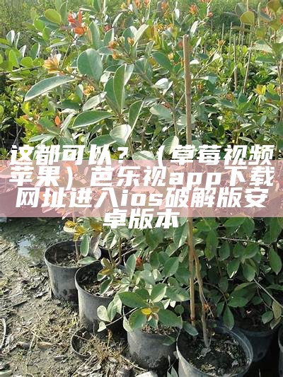 这都可以？（草莓视频苹果）芭乐视app下载网址进入ios破解版安卓版本