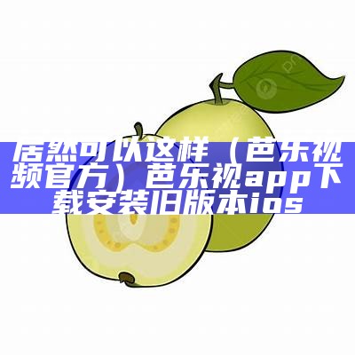 居然可以这样（芭乐视频官方）芭乐视app下载安装旧版本ios