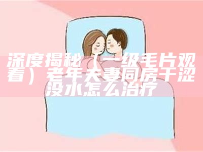 深度揭秘（一级毛片观看）老年夫妻同房干涩没水怎么治疗