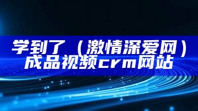 学到了（激情深爱网）成品视频crm网站