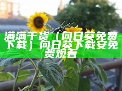 满满干货（向日葵免费下载）向日葵下载安免费观看（向日葵等众多app合集）