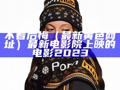 不看后悔（最新黄色网址）最新电影院上映的电影2023