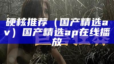 硬核推荐（国产精选av）国产精选a p在线播放