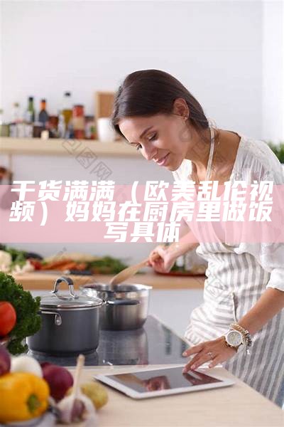 干货满满（欧美乱伦视频）妈妈在厨房里做饭写具体