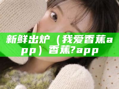 新鲜出炉（我爱香蕉app）香蕉?app（我爱香蕉作文三年级）