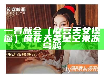 一看就会（麻豆美女操逼）麻花天美星空果冻乌鸦