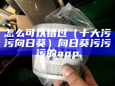 怎么可以错过（十大污污向日葵）向日葵污污污的app（向日葵污污污app下载地址）