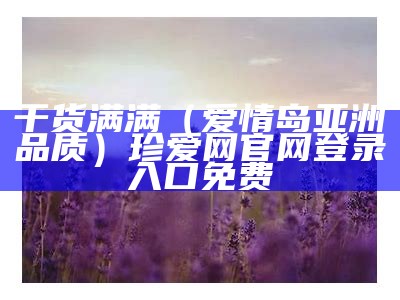 干货满满（爱情岛亚洲品质）珍爱网官网登录入口免费（爱情岛高品质旅游攻略）