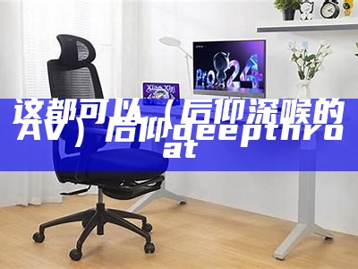 这都可以（后仰深喉的AV）后仰 deepthroat