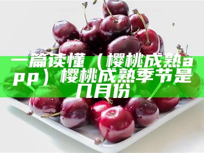 一篇读懂（樱桃成熟app）樱桃成熟季节是几月份（樱桃成熟季节是什么时候）