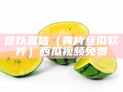 难以置信（黄片丝瓜软件）西瓜视频免费