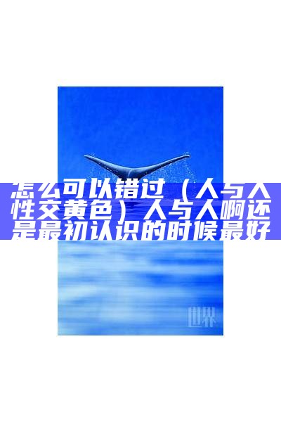 怎么可以错过（人与人性交黄色）人与人啊还是最初认识的时候最好