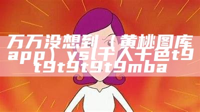 万万没想到（黄桃图库app）ysl千人千色t9t9t9t9t9mba（黄桃图库app下）