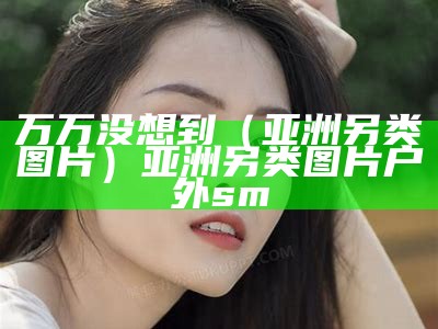 万万没想到（亚洲另类图片）亚洲另类图片 户外sm