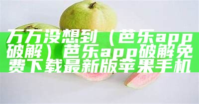 万万没想到（芭乐app破解）芭乐app破解免费下载最新版苹果手机（芭乐app破解版下载软件）