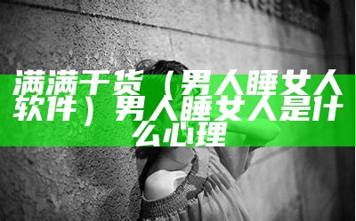 满满干货（男人睡女人软件）男人睡女人是什么心理（男人睡女人怀里什么心理?）