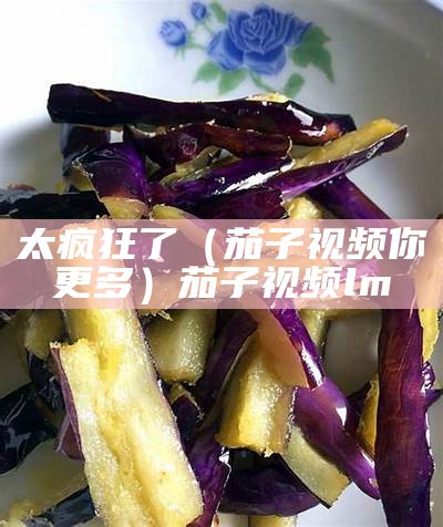 太疯狂了（茄子视频你更多）茄子视频lm（有没有人听说过茄子视频）